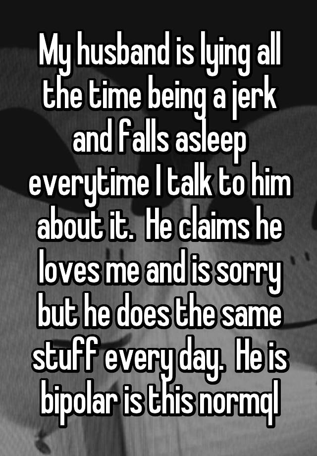 My husband is lying all the time being a jerk and falls asleep everytime I talk to him about it.  He claims he loves me and is sorry but he does the same stuff every day.  He is bipolar is this normql