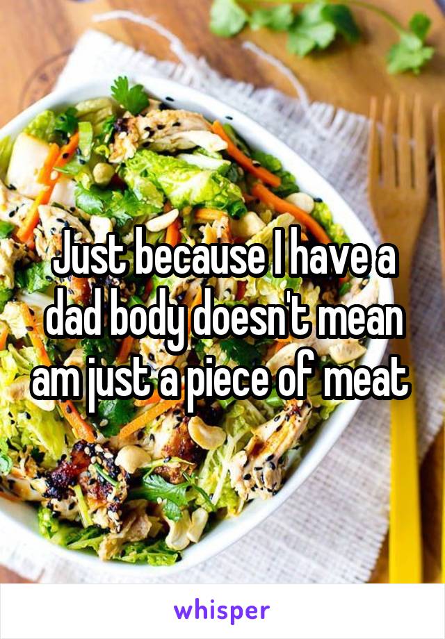 Just because I have a dad body doesn't mean am just a piece of meat 