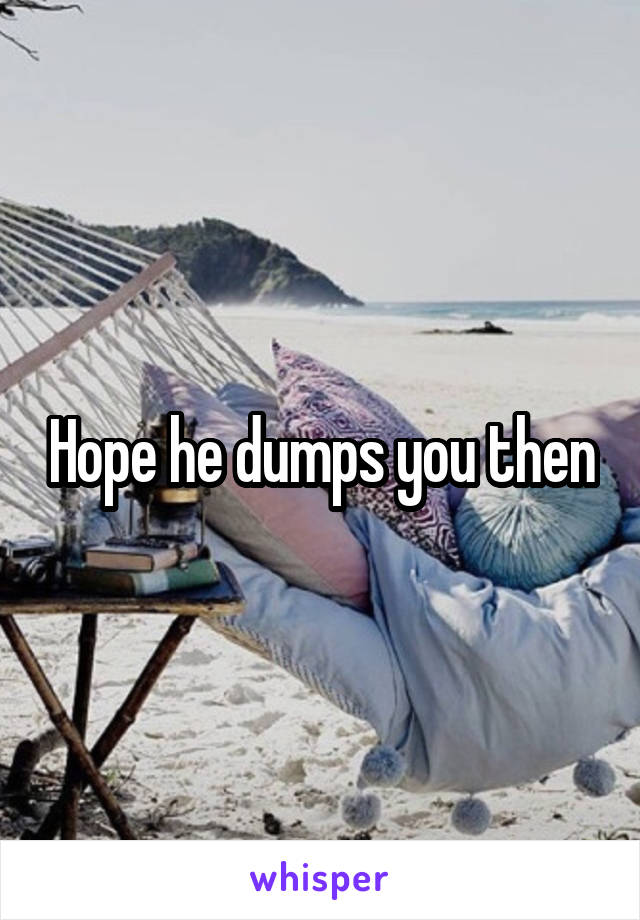 Hope he dumps you then