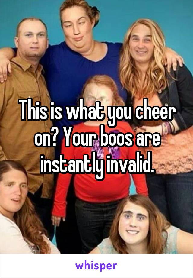 This is what you cheer on? Your boos are instantly invalid.