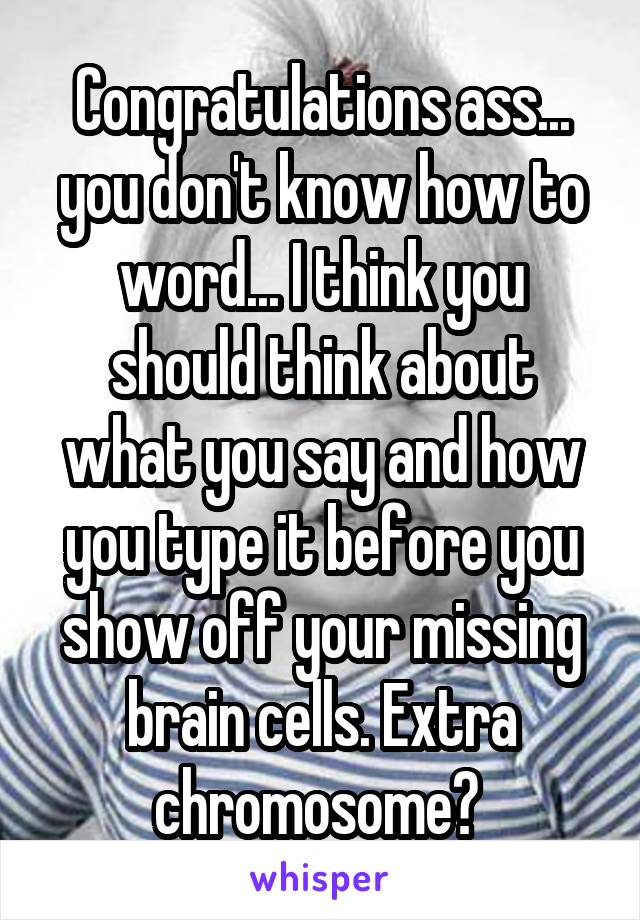 Congratulations ass... you don't know how to word... I think you should think about what you say and how you type it before you show off your missing brain cells. Extra chromosome? 