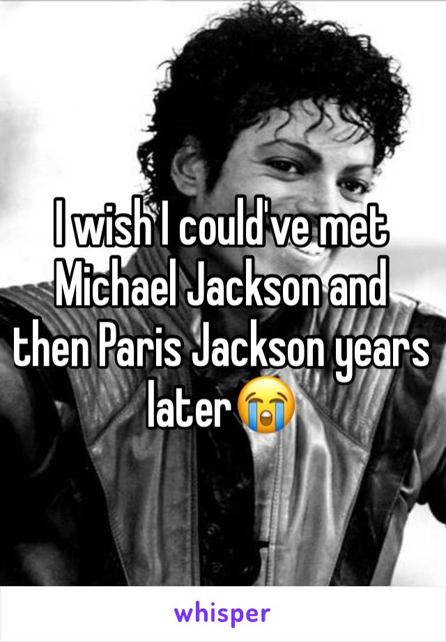 I wish I could've met Michael Jackson and  then Paris Jackson years later😭