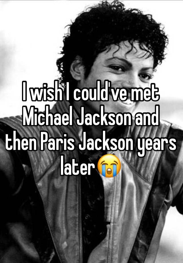 I wish I could've met Michael Jackson and  then Paris Jackson years later😭