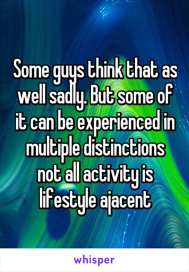 Some guys think that as well sadly. But some of it can be experienced in multiple distinctions not all activity is lifestyle ajacent