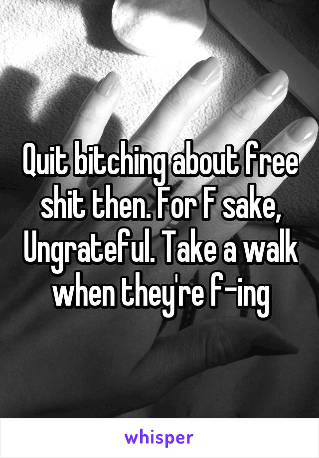 Quit bitching about free shit then. For F sake, Ungrateful. Take a walk when they're f-ing