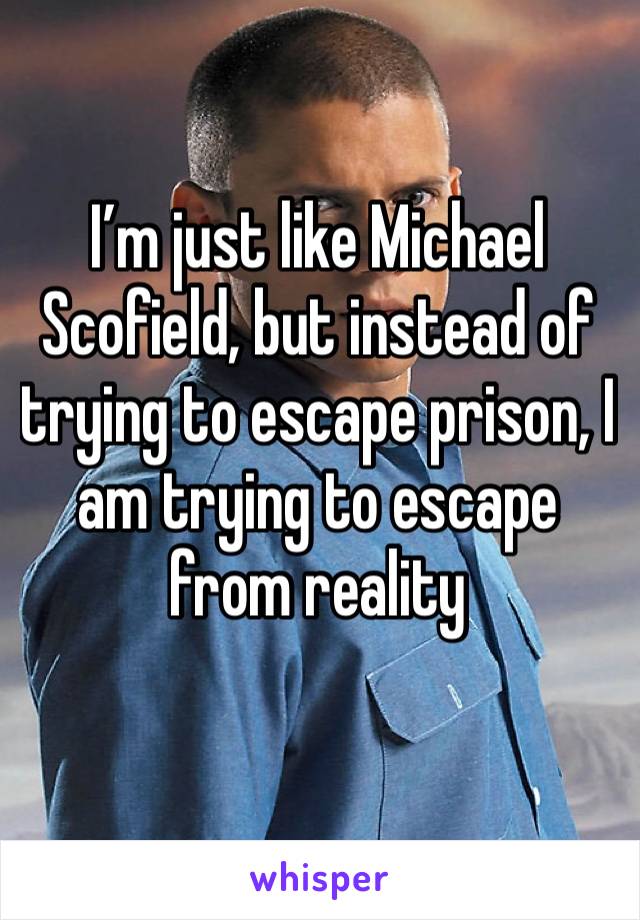 I’m just like Michael Scofield, but instead of trying to escape prison, I am trying to escape from reality