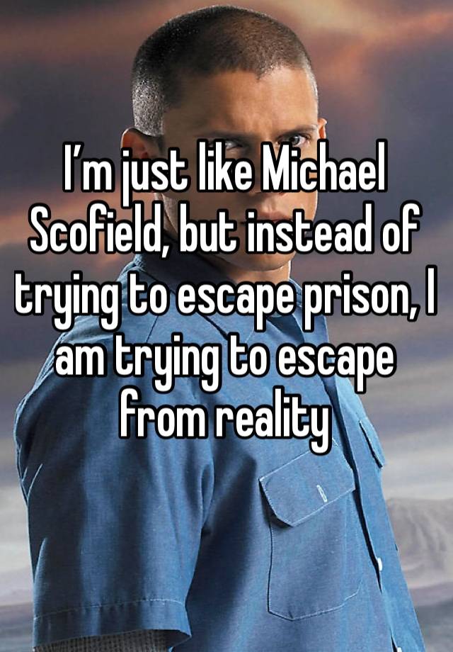 I’m just like Michael Scofield, but instead of trying to escape prison, I am trying to escape from reality