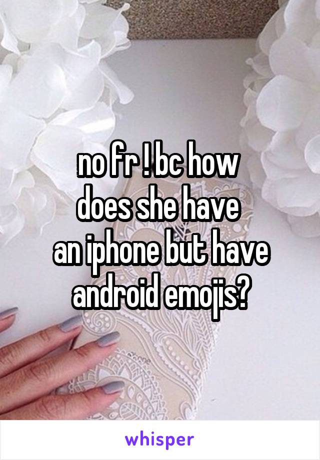 no fr ! bc how 
does she have 
an iphone but have android emojis?