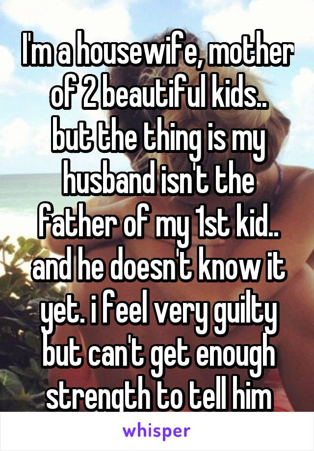 I'm a housewife, mother of 2 beautiful kids..
but the thing is my husband isn't the father of my 1st kid..
and he doesn't know it yet. i feel very guilty but can't get enough strength to tell him