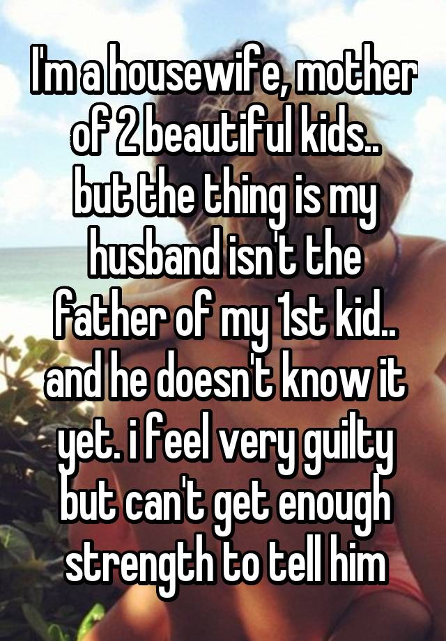 I'm a housewife, mother of 2 beautiful kids..
but the thing is my husband isn't the father of my 1st kid..
and he doesn't know it yet. i feel very guilty but can't get enough strength to tell him