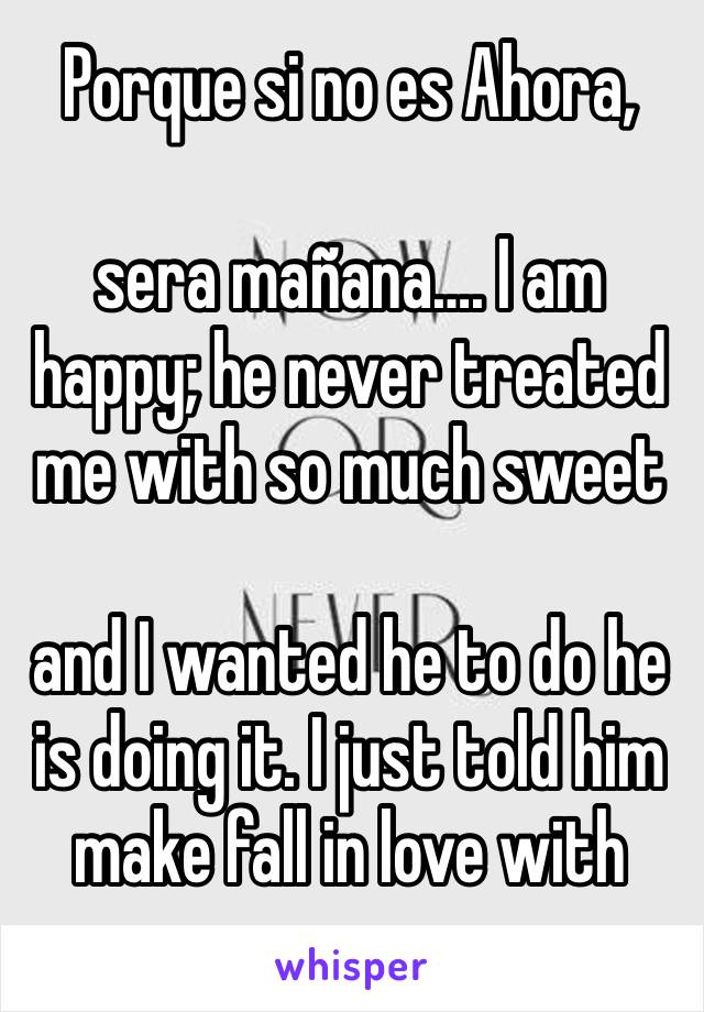 Porque si no es Ahora, 

sera mañana…. I am 
happy; he never treated me with so much sweet 

and I wanted he to do he is doing it. I just told him make fall in love with you.