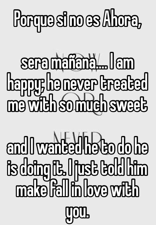 Porque si no es Ahora, 

sera mañana…. I am 
happy; he never treated me with so much sweet 

and I wanted he to do he is doing it. I just told him make fall in love with you.