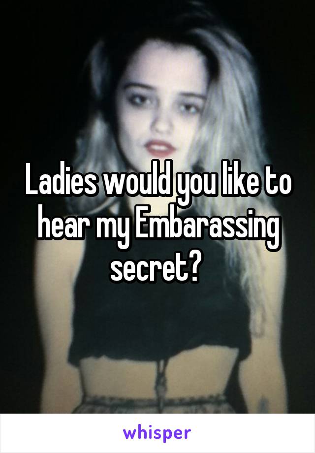 Ladies would you like to hear my Embarassing secret? 