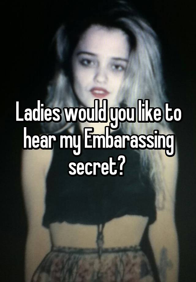 Ladies would you like to hear my Embarassing secret? 