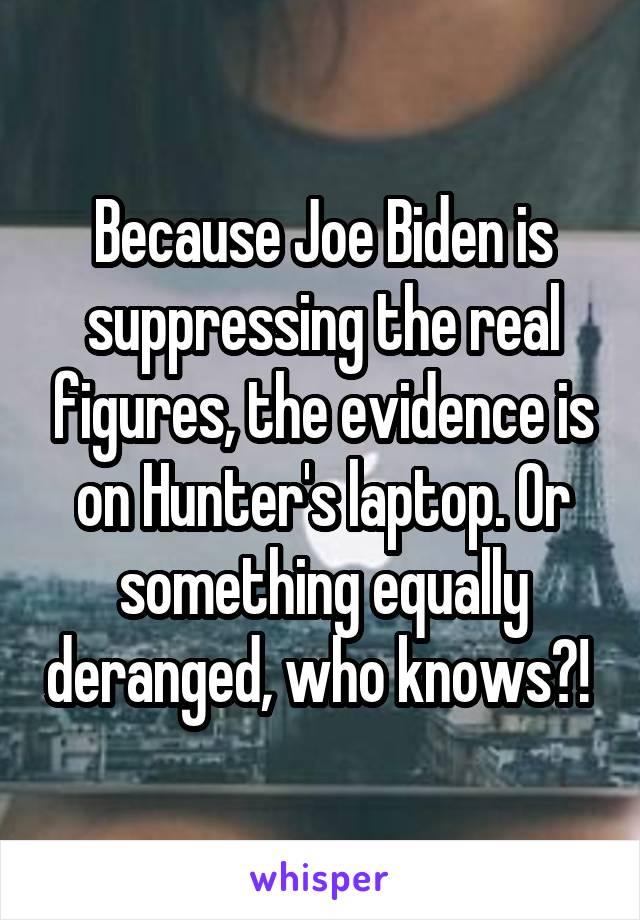 Because Joe Biden is suppressing the real figures, the evidence is on Hunter's laptop. Or something equally deranged, who knows?! 