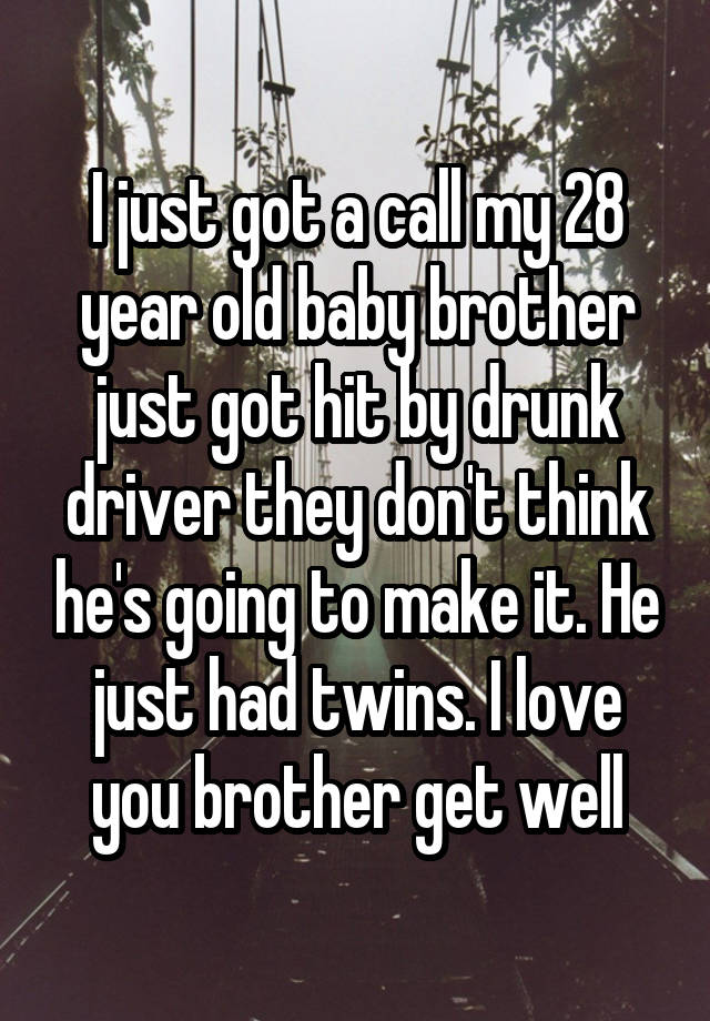 I just got a call my 28 year old baby brother just got hit by drunk driver they don't think he's going to make it. He just had twins. I love you brother get well