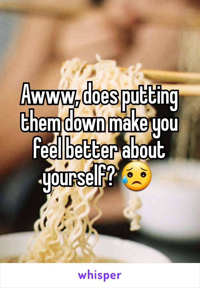 Awww, does putting them down make you feel better about yourself? 😥 