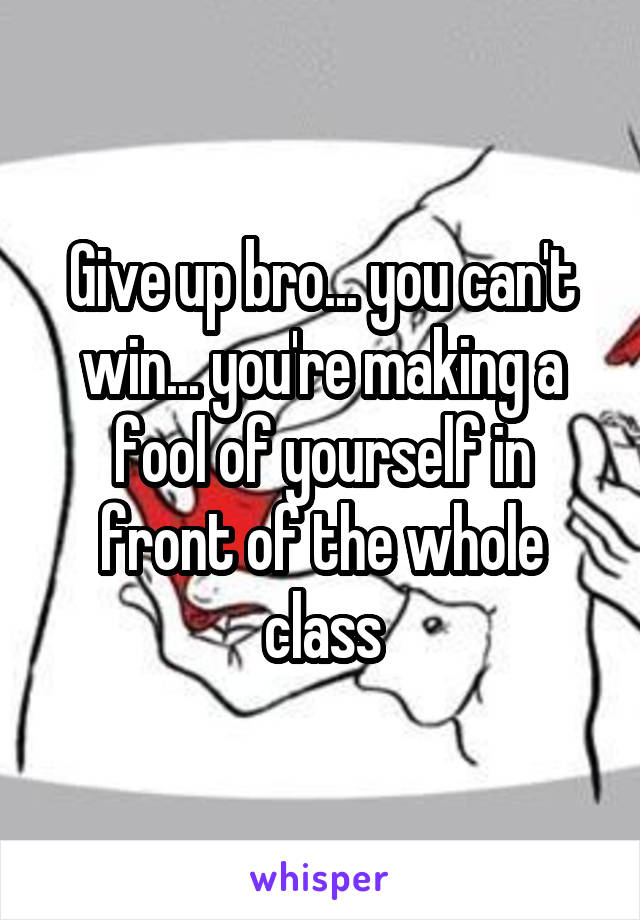 Give up bro... you can't win... you're making a fool of yourself in front of the whole class