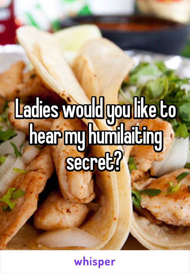 Ladies would you like to hear my humilaiting secret? 