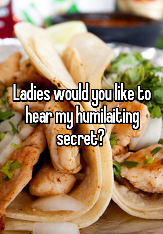 Ladies would you like to hear my humilaiting secret? 