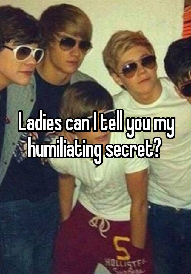 Ladies can I tell you my humiliating secret? 