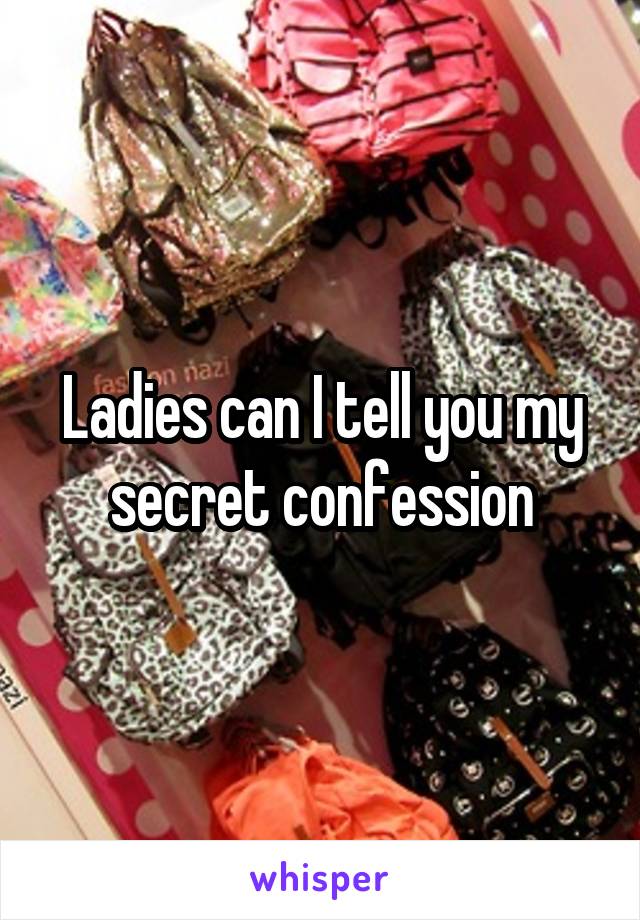 Ladies can I tell you my secret confession