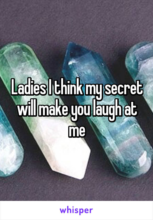 Ladies I think my secret will make you laugh at me