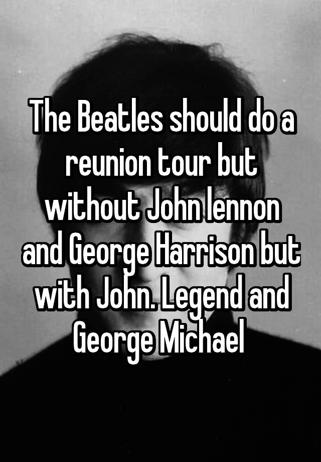 The Beatles should do a reunion tour but without John lennon and George Harrison but with John. Legend and George Michael 