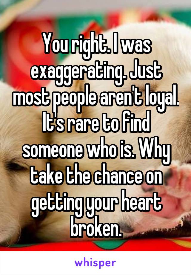 You right. I was exaggerating. Just most people aren't loyal. It's rare to find someone who is. Why take the chance on getting your heart broken.