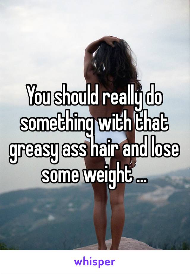 You should really do something with that greasy ass hair and lose some weight …