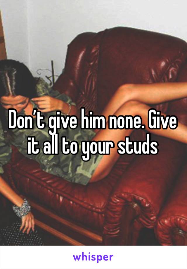 Don’t give him none. Give it all to your studs