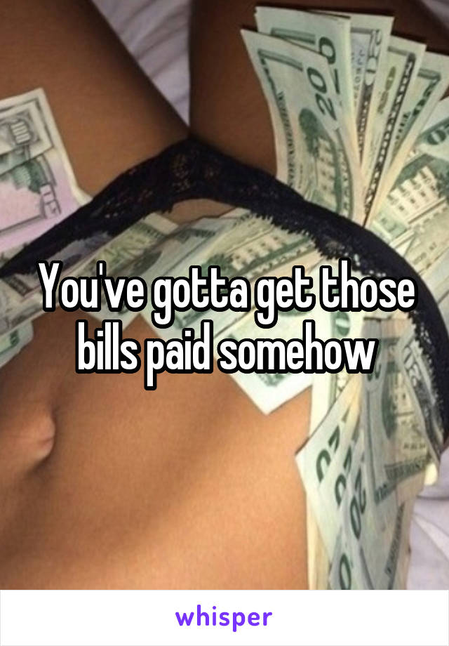 You've gotta get those bills paid somehow