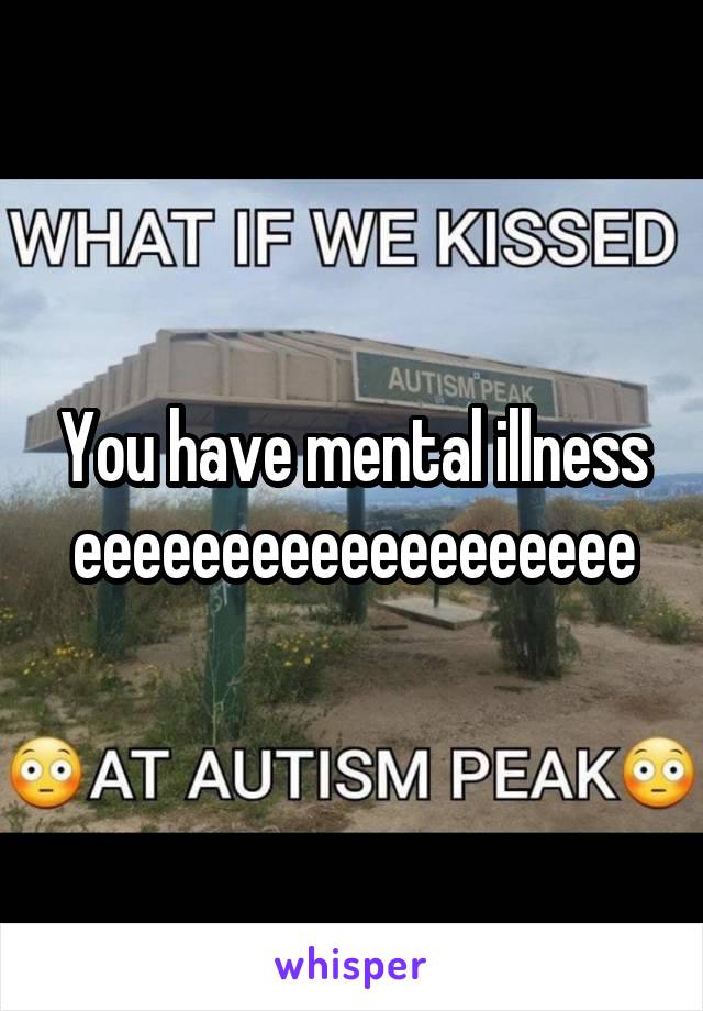 You have mental illness
eeeeeeeeeeeeeeeeeee