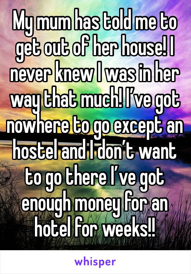 My mum has told me to get out of her house! I never knew I was in her way that much! I’ve got nowhere to go except an hostel and I don’t want to go there I’ve got enough money for an hotel for weeks!!