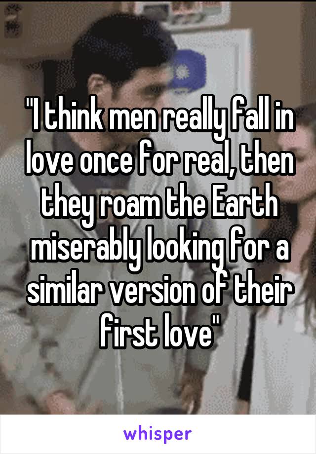 "I think men really fall in love once for real, then they roam the Earth miserably looking for a similar version of their first love"