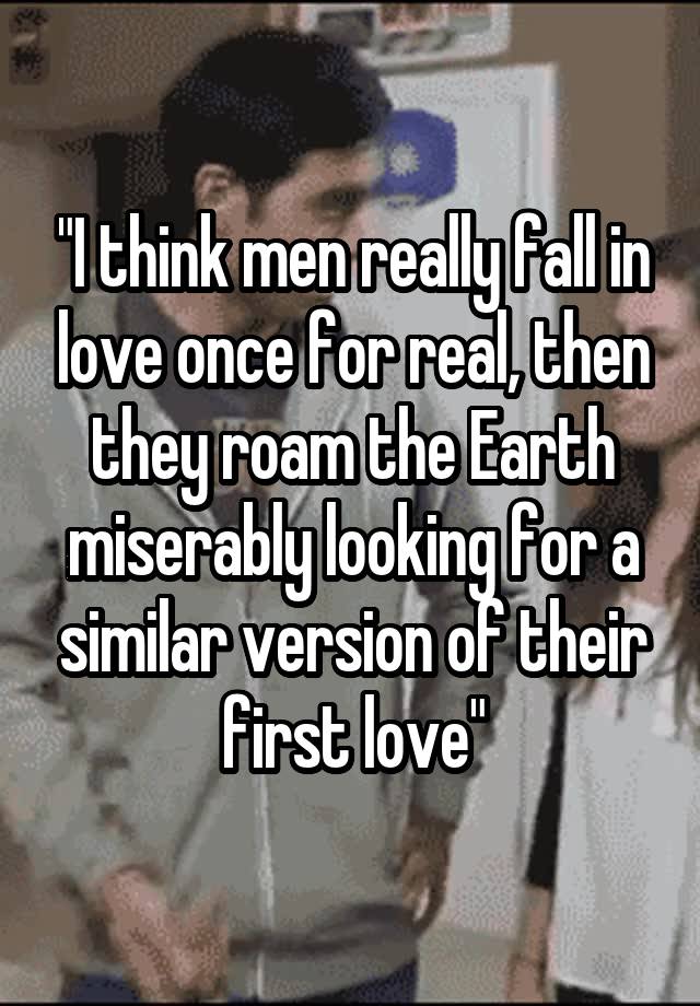 "I think men really fall in love once for real, then they roam the Earth miserably looking for a similar version of their first love"