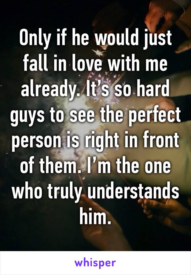 Only if he would just fall in love with me already. It’s so hard guys to see the perfect person is right in front of them. I’m the one who truly understands him.