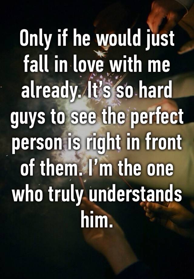 Only if he would just fall in love with me already. It’s so hard guys to see the perfect person is right in front of them. I’m the one who truly understands him.