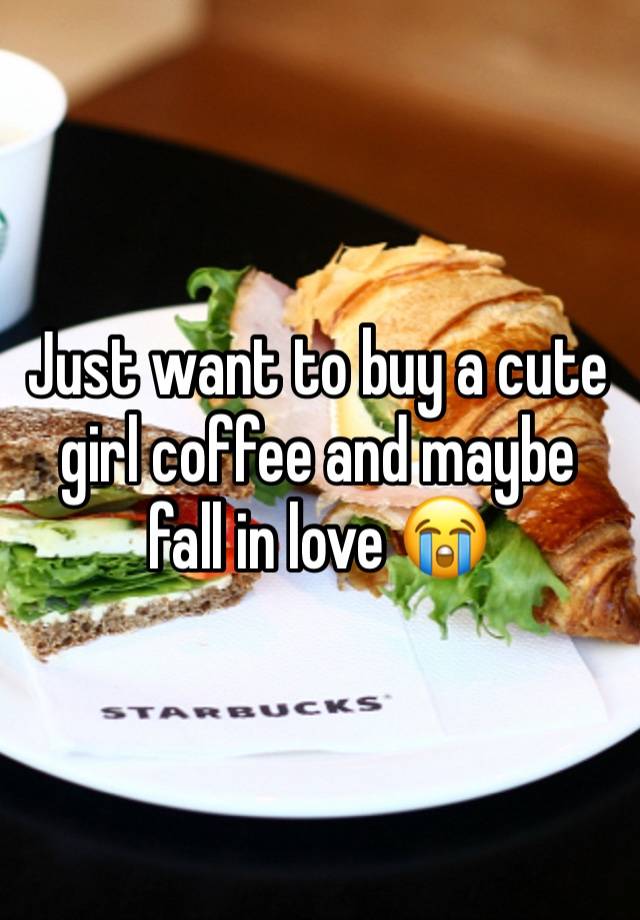 Just want to buy a cute girl coffee and maybe fall in love 😭