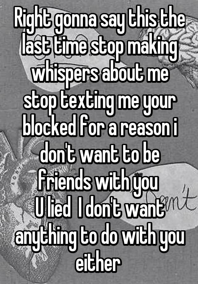 Right gonna say this the last time stop making whispers about me stop texting me your blocked for a reason i don't want to be friends with you 
U lied  I don't want anything to do with you either 