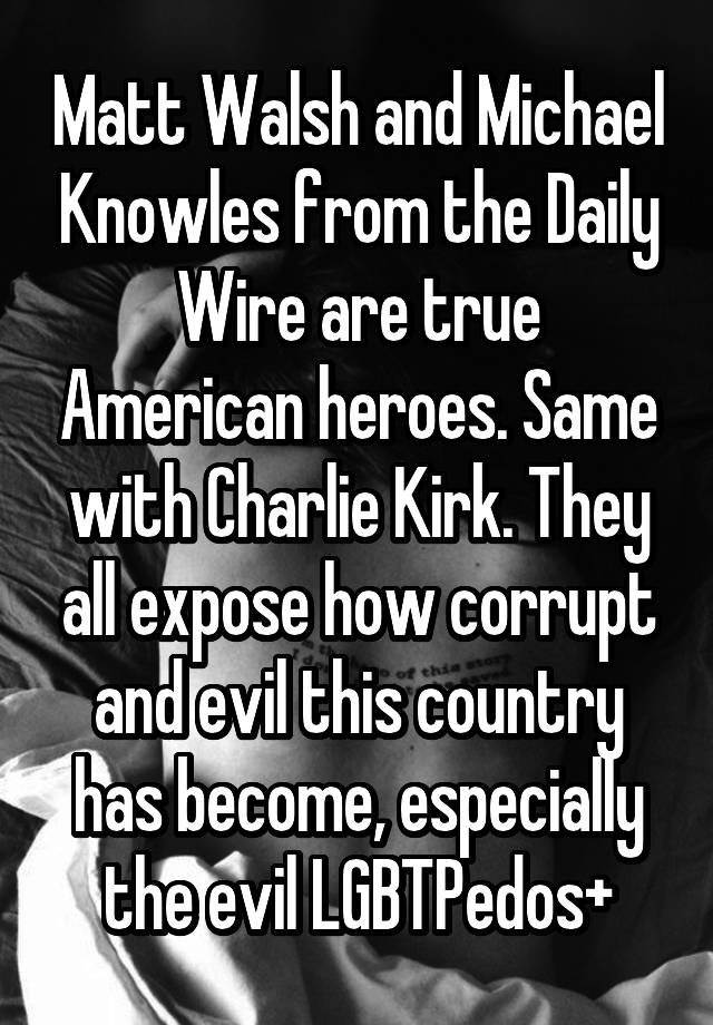 Matt Walsh and Michael Knowles from the Daily Wire are true American heroes. Same with Charlie Kirk. They all expose how corrupt and evil this country has become, especially the evil LGBTPedos+