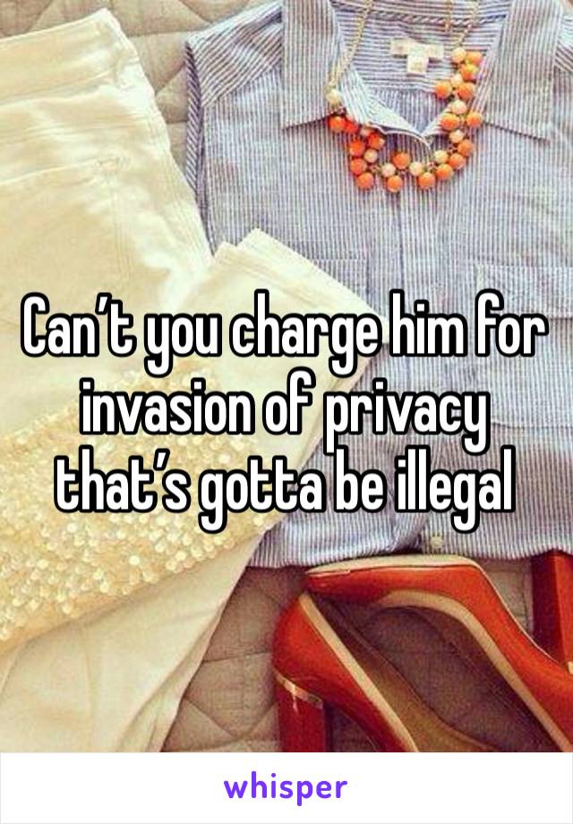 Can’t you charge him for invasion of privacy that’s gotta be illegal