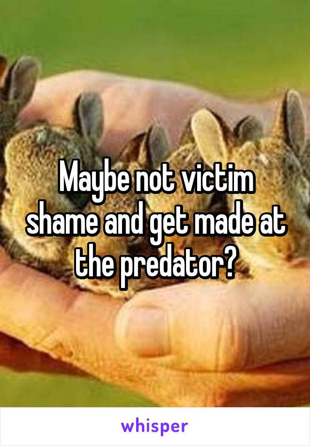 Maybe not victim shame and get made at the predator?