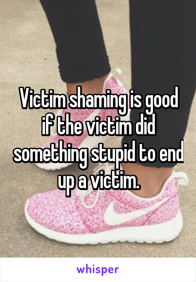 Victim shaming is good if the victim did something stupid to end up a victim.