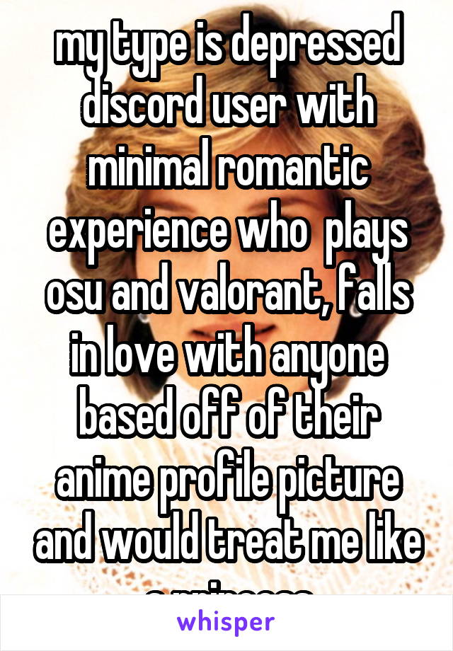 my type is depressed discord user with minimal romantic experience who  plays osu and valorant, falls in love with anyone based off of their anime profile picture and would treat me like a princess