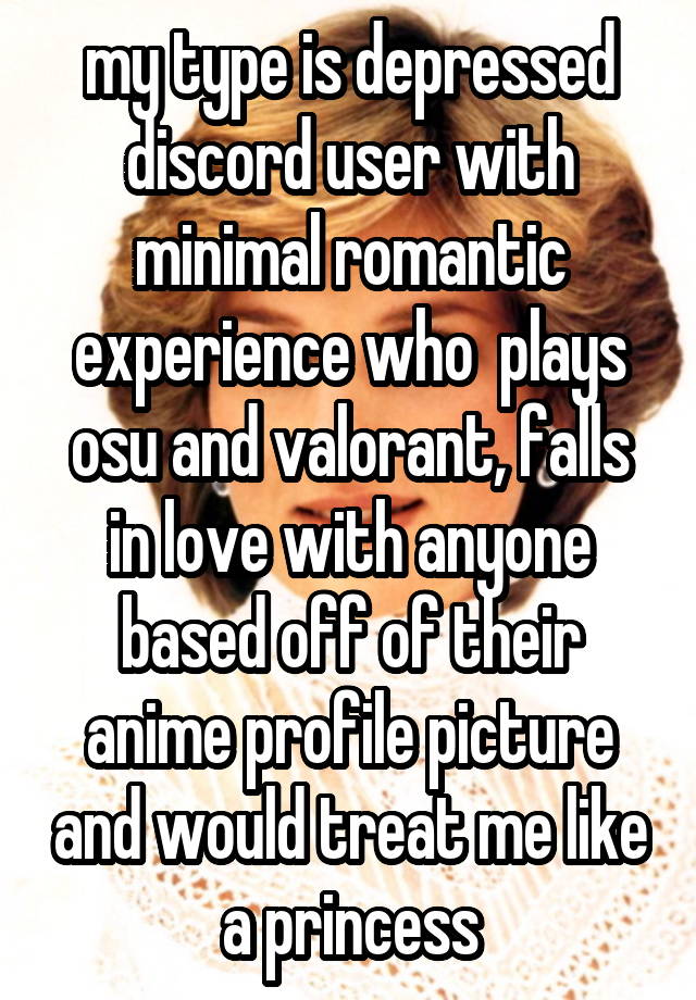 my type is depressed discord user with minimal romantic experience who  plays osu and valorant, falls in love with anyone based off of their anime profile picture and would treat me like a princess