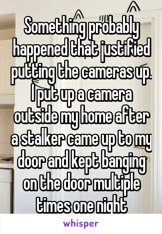 Something probably happened that justified putting the cameras up. I put up a camera outside my home after a stalker came up to my door and kept banging on the door multiple times one night