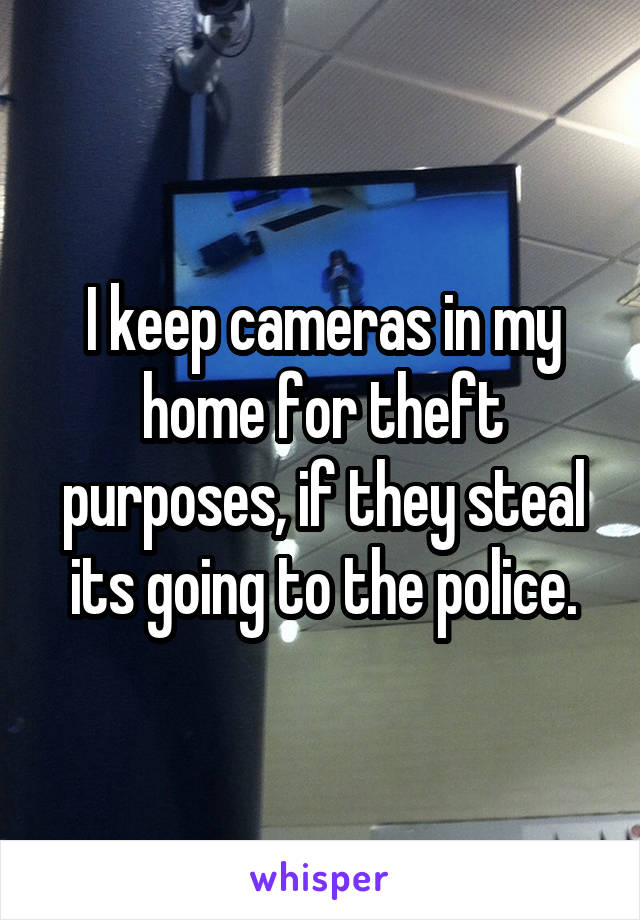 I keep cameras in my home for theft purposes, if they steal its going to the police.