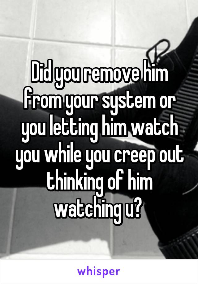 Did you remove him from your system or you letting him watch you while you creep out thinking of him watching u? 