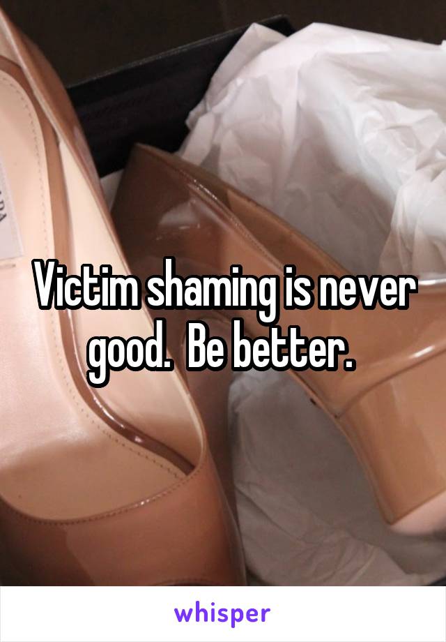 Victim shaming is never good.  Be better. 